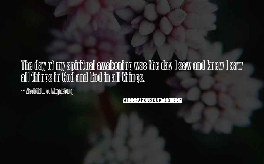 Mechthild Of Magdeburg Quotes: The day of my spiritual awakening was the day I saw and knew I saw all things in God and God in all things.