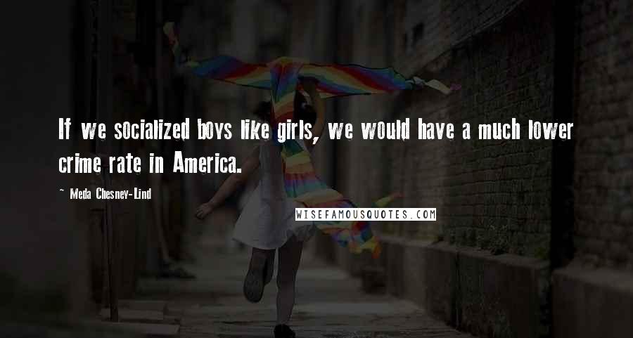 Meda Chesney-Lind Quotes: If we socialized boys like girls, we would have a much lower crime rate in America.