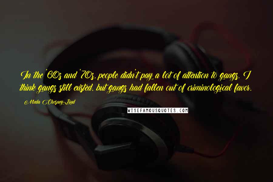 Meda Chesney-Lind Quotes: In the '60s and '70s, people didn't pay a lot of attention to gangs. I think gangs still existed, but gangs had fallen out of criminological favor.