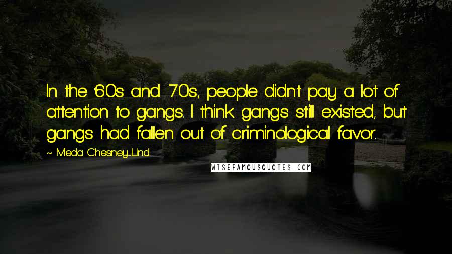 Meda Chesney-Lind Quotes: In the '60s and '70s, people didn't pay a lot of attention to gangs. I think gangs still existed, but gangs had fallen out of criminological favor.