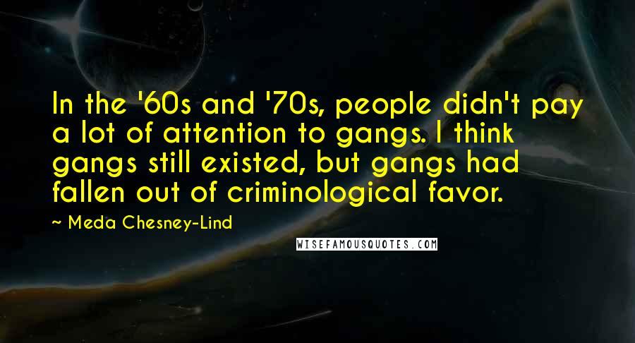 Meda Chesney-Lind Quotes: In the '60s and '70s, people didn't pay a lot of attention to gangs. I think gangs still existed, but gangs had fallen out of criminological favor.