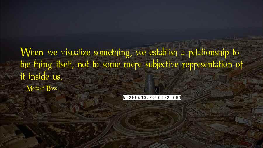 Medard Boss Quotes: When we visualize something, we establish a relationship to the thing itself, not to some mere subjective representation of it inside us.