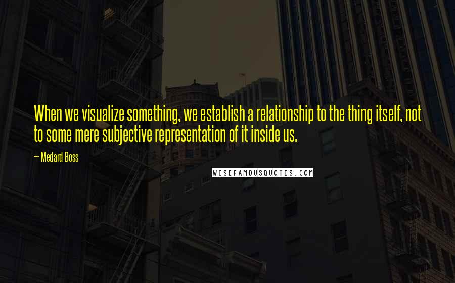 Medard Boss Quotes: When we visualize something, we establish a relationship to the thing itself, not to some mere subjective representation of it inside us.