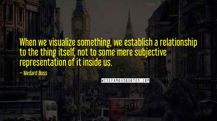 Medard Boss Quotes: When we visualize something, we establish a relationship to the thing itself, not to some mere subjective representation of it inside us.
