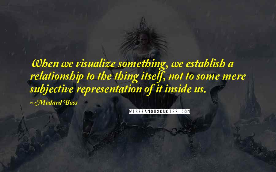 Medard Boss Quotes: When we visualize something, we establish a relationship to the thing itself, not to some mere subjective representation of it inside us.