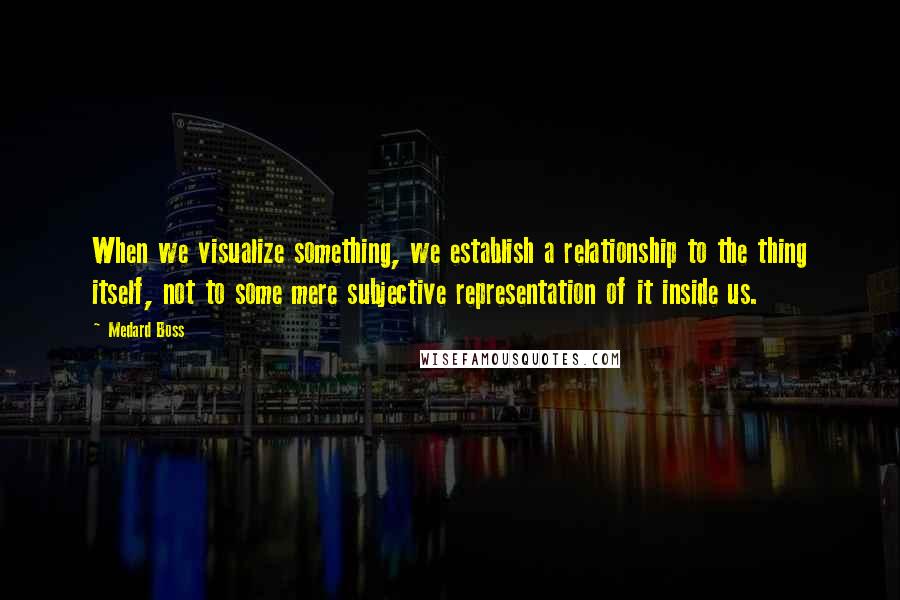 Medard Boss Quotes: When we visualize something, we establish a relationship to the thing itself, not to some mere subjective representation of it inside us.