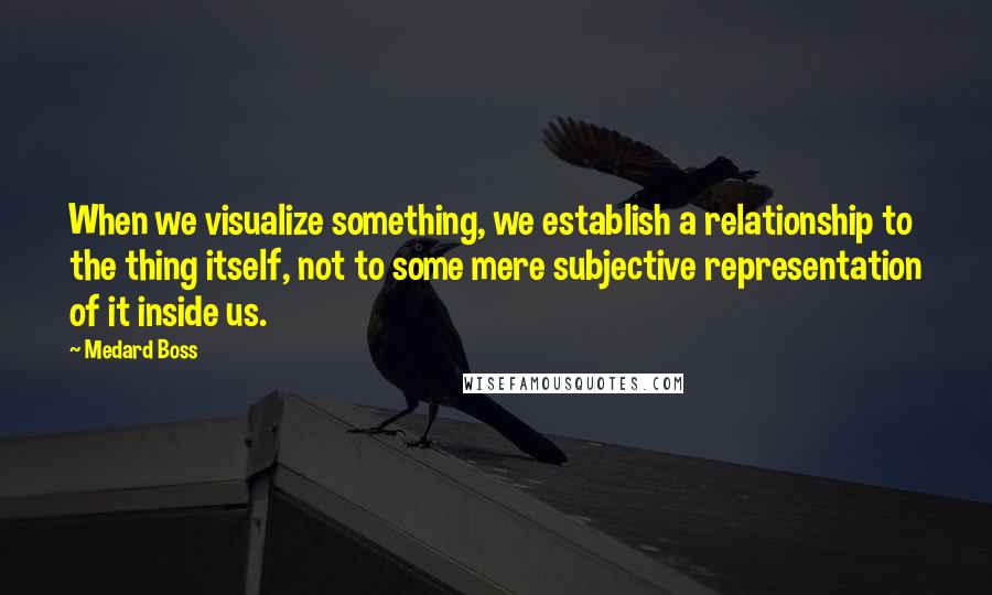 Medard Boss Quotes: When we visualize something, we establish a relationship to the thing itself, not to some mere subjective representation of it inside us.