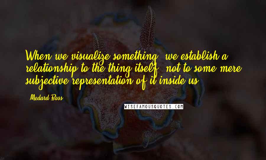 Medard Boss Quotes: When we visualize something, we establish a relationship to the thing itself, not to some mere subjective representation of it inside us.