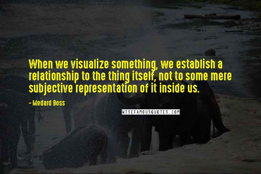 Medard Boss Quotes: When we visualize something, we establish a relationship to the thing itself, not to some mere subjective representation of it inside us.