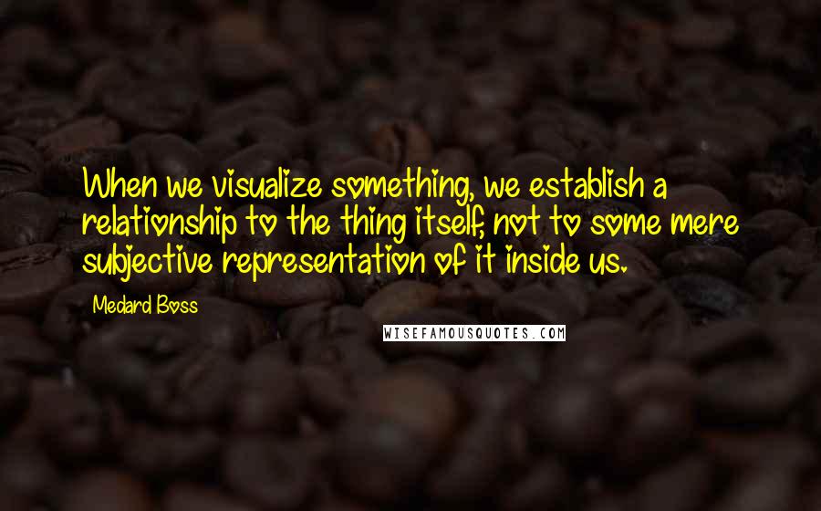 Medard Boss Quotes: When we visualize something, we establish a relationship to the thing itself, not to some mere subjective representation of it inside us.