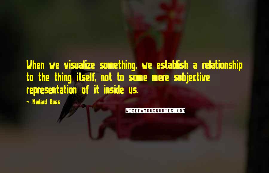 Medard Boss Quotes: When we visualize something, we establish a relationship to the thing itself, not to some mere subjective representation of it inside us.