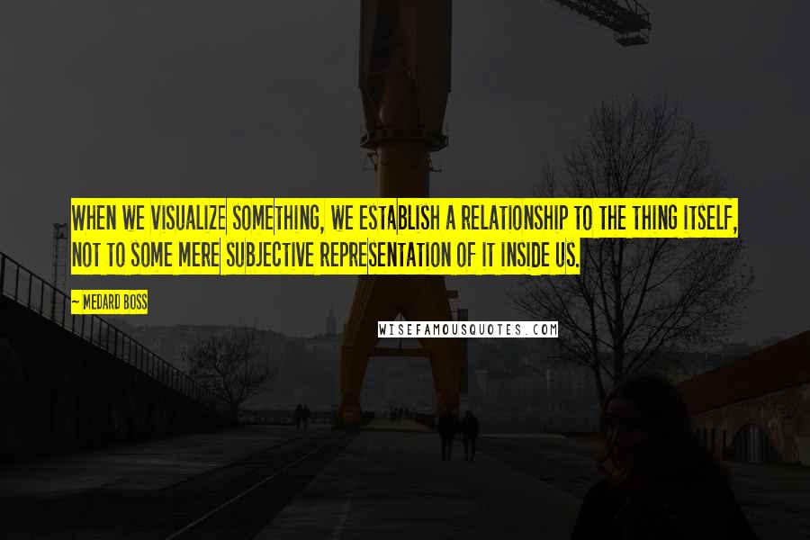 Medard Boss Quotes: When we visualize something, we establish a relationship to the thing itself, not to some mere subjective representation of it inside us.