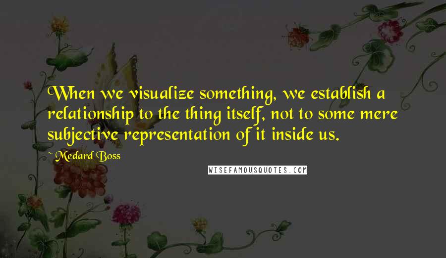 Medard Boss Quotes: When we visualize something, we establish a relationship to the thing itself, not to some mere subjective representation of it inside us.
