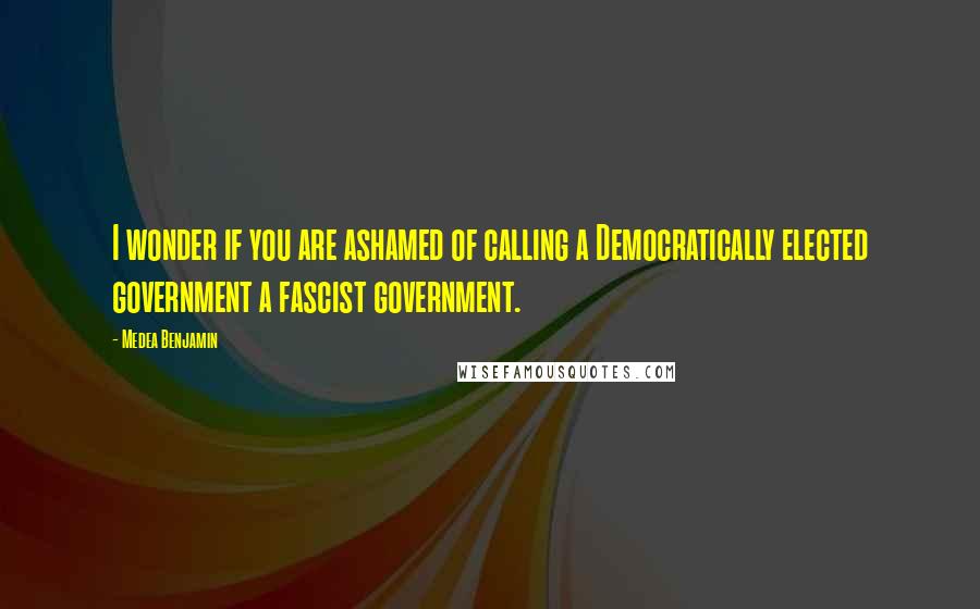 Medea Benjamin Quotes: I wonder if you are ashamed of calling a Democratically elected government a fascist government.