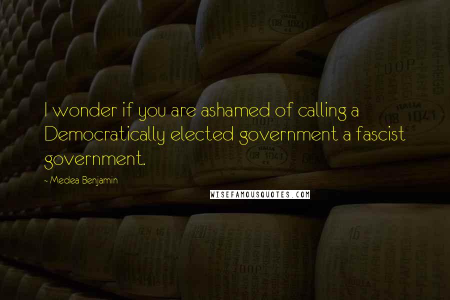 Medea Benjamin Quotes: I wonder if you are ashamed of calling a Democratically elected government a fascist government.