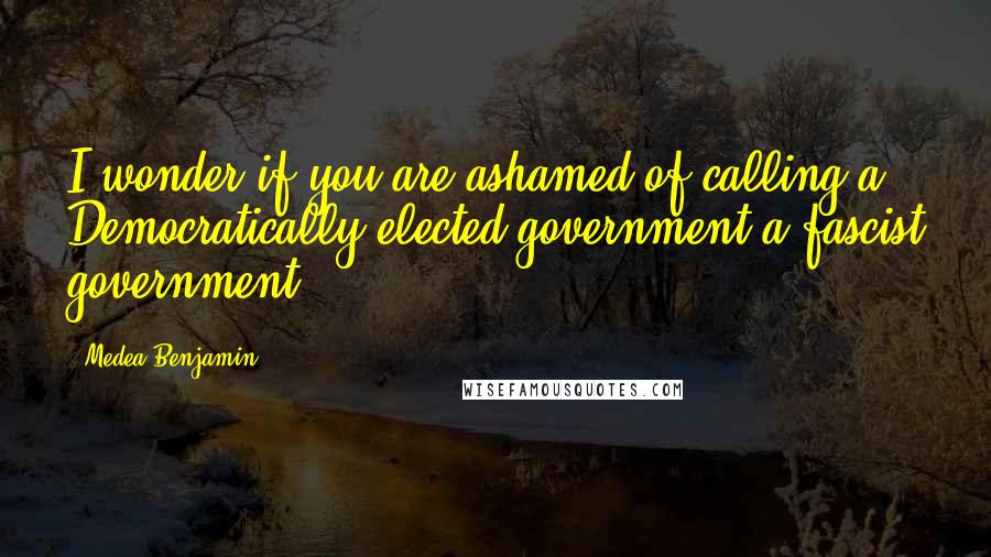 Medea Benjamin Quotes: I wonder if you are ashamed of calling a Democratically elected government a fascist government.