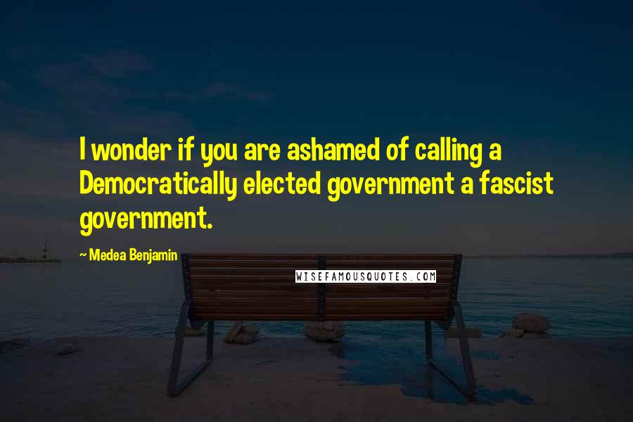 Medea Benjamin Quotes: I wonder if you are ashamed of calling a Democratically elected government a fascist government.