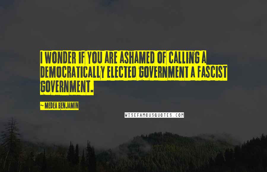 Medea Benjamin Quotes: I wonder if you are ashamed of calling a Democratically elected government a fascist government.