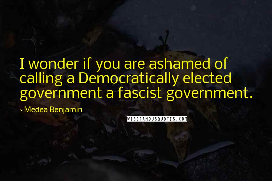 Medea Benjamin Quotes: I wonder if you are ashamed of calling a Democratically elected government a fascist government.