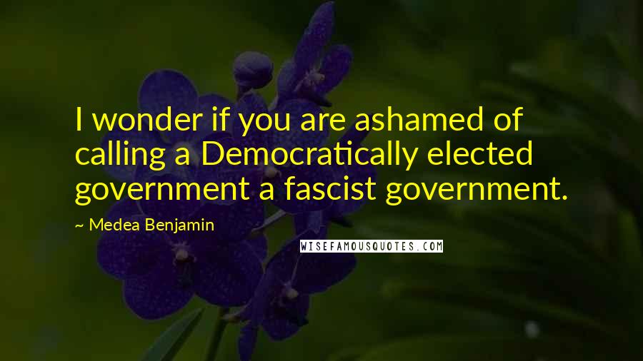 Medea Benjamin Quotes: I wonder if you are ashamed of calling a Democratically elected government a fascist government.
