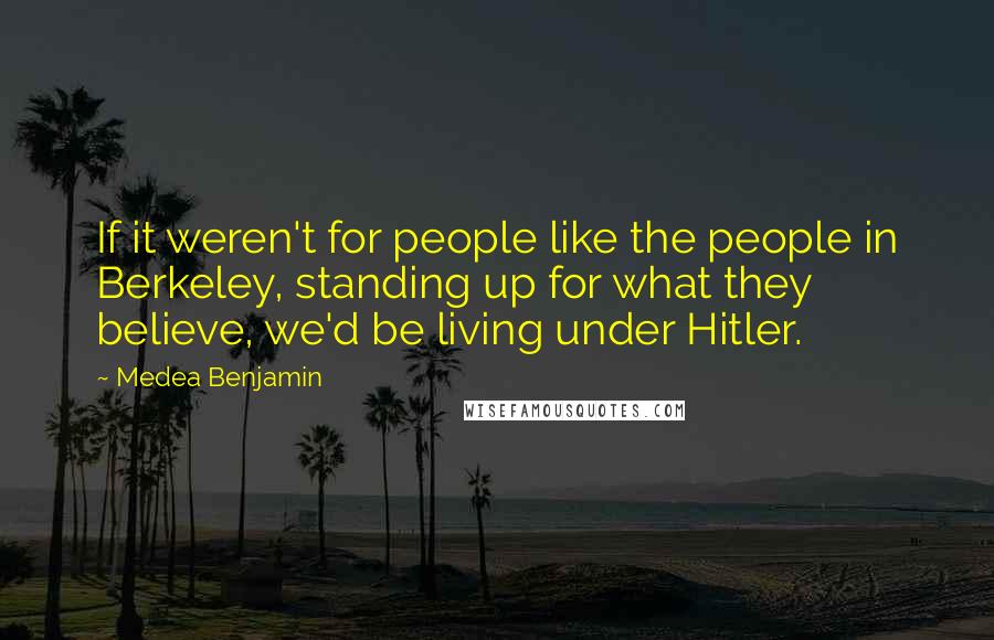 Medea Benjamin Quotes: If it weren't for people like the people in Berkeley, standing up for what they believe, we'd be living under Hitler.