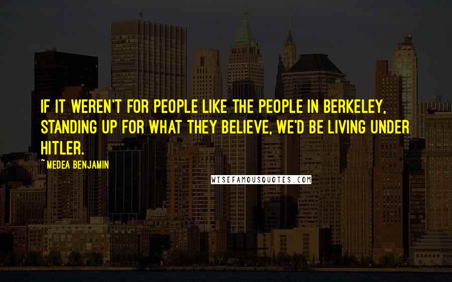 Medea Benjamin Quotes: If it weren't for people like the people in Berkeley, standing up for what they believe, we'd be living under Hitler.