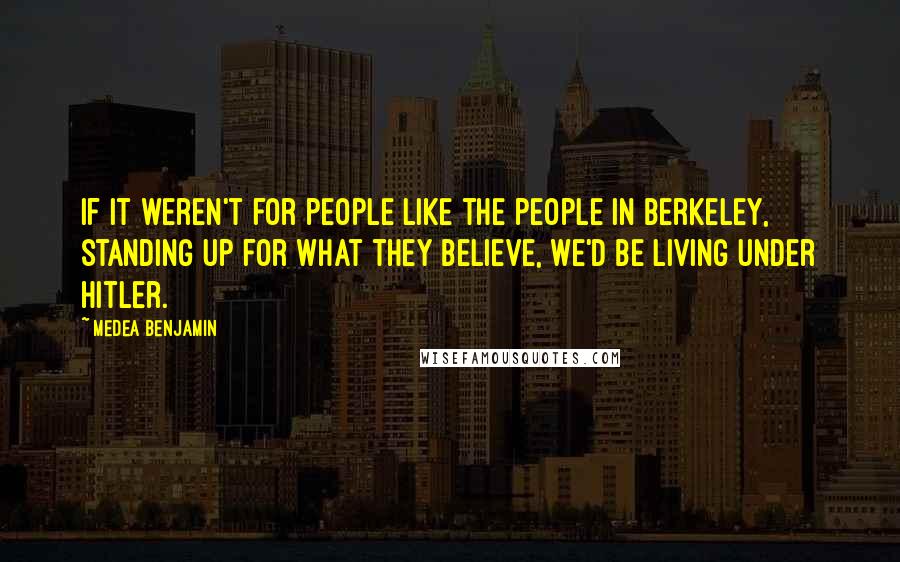 Medea Benjamin Quotes: If it weren't for people like the people in Berkeley, standing up for what they believe, we'd be living under Hitler.