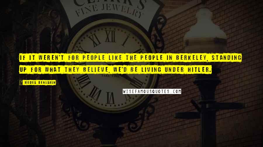 Medea Benjamin Quotes: If it weren't for people like the people in Berkeley, standing up for what they believe, we'd be living under Hitler.