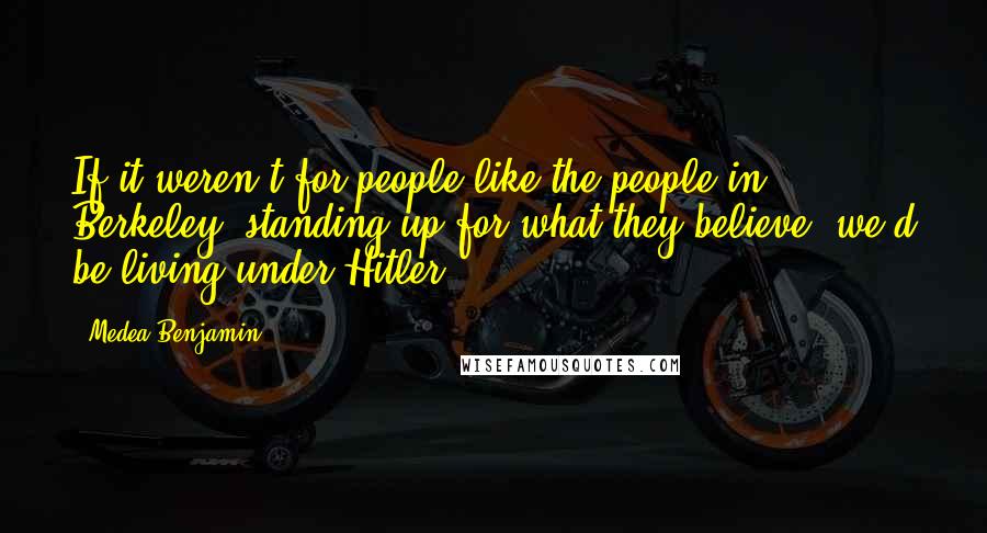 Medea Benjamin Quotes: If it weren't for people like the people in Berkeley, standing up for what they believe, we'd be living under Hitler.