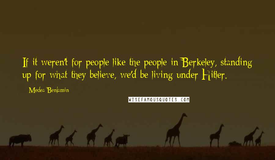 Medea Benjamin Quotes: If it weren't for people like the people in Berkeley, standing up for what they believe, we'd be living under Hitler.