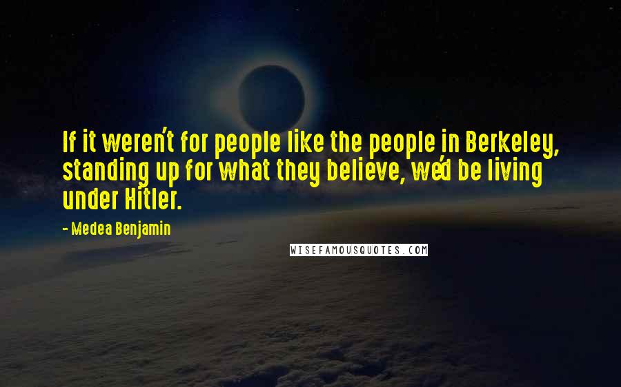 Medea Benjamin Quotes: If it weren't for people like the people in Berkeley, standing up for what they believe, we'd be living under Hitler.