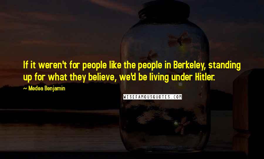 Medea Benjamin Quotes: If it weren't for people like the people in Berkeley, standing up for what they believe, we'd be living under Hitler.