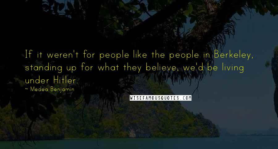 Medea Benjamin Quotes: If it weren't for people like the people in Berkeley, standing up for what they believe, we'd be living under Hitler.