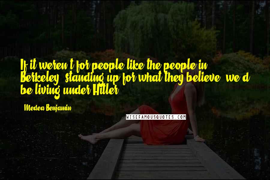 Medea Benjamin Quotes: If it weren't for people like the people in Berkeley, standing up for what they believe, we'd be living under Hitler.