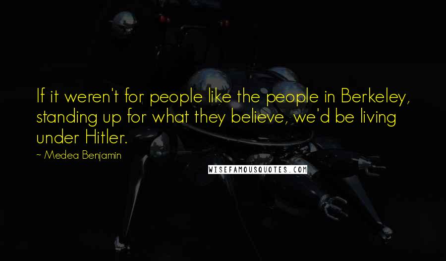 Medea Benjamin Quotes: If it weren't for people like the people in Berkeley, standing up for what they believe, we'd be living under Hitler.