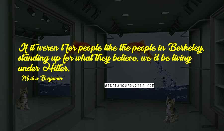 Medea Benjamin Quotes: If it weren't for people like the people in Berkeley, standing up for what they believe, we'd be living under Hitler.