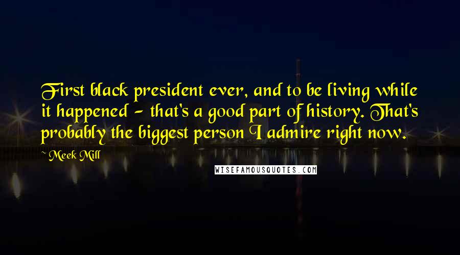 Meek Mill Quotes: First black president ever, and to be living while it happened - that's a good part of history. That's probably the biggest person I admire right now.