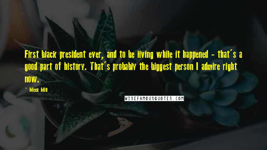 Meek Mill Quotes: First black president ever, and to be living while it happened - that's a good part of history. That's probably the biggest person I admire right now.
