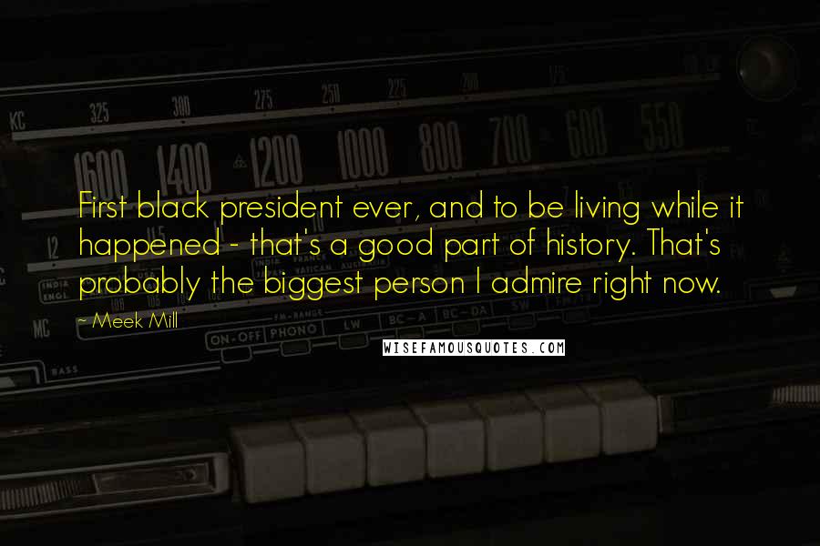 Meek Mill Quotes: First black president ever, and to be living while it happened - that's a good part of history. That's probably the biggest person I admire right now.