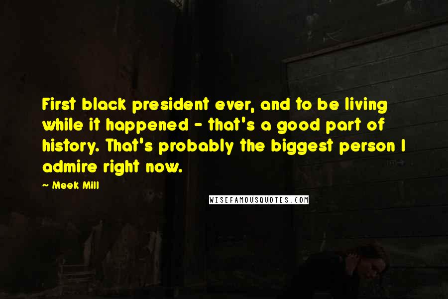 Meek Mill Quotes: First black president ever, and to be living while it happened - that's a good part of history. That's probably the biggest person I admire right now.