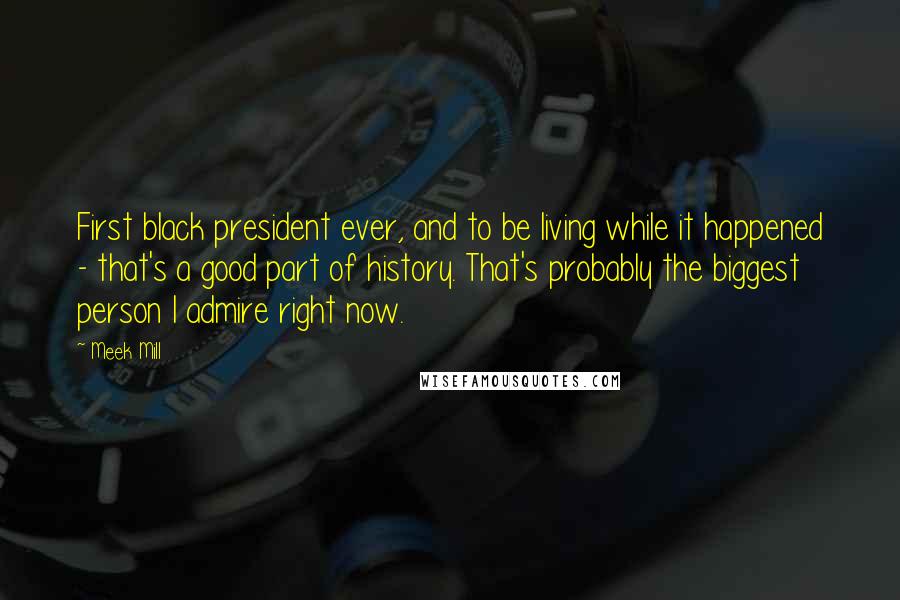 Meek Mill Quotes: First black president ever, and to be living while it happened - that's a good part of history. That's probably the biggest person I admire right now.