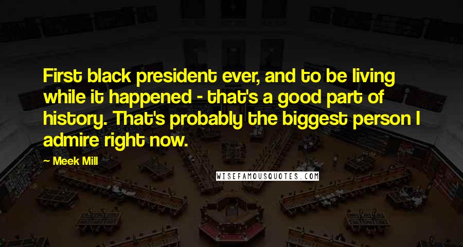 Meek Mill Quotes: First black president ever, and to be living while it happened - that's a good part of history. That's probably the biggest person I admire right now.