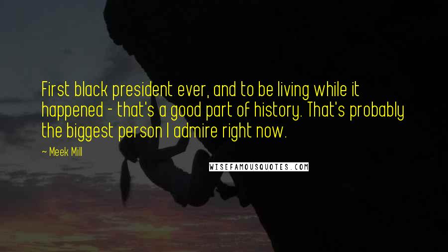 Meek Mill Quotes: First black president ever, and to be living while it happened - that's a good part of history. That's probably the biggest person I admire right now.