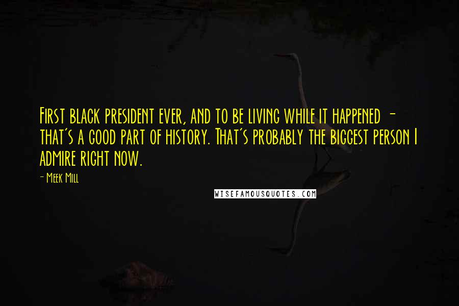 Meek Mill Quotes: First black president ever, and to be living while it happened - that's a good part of history. That's probably the biggest person I admire right now.