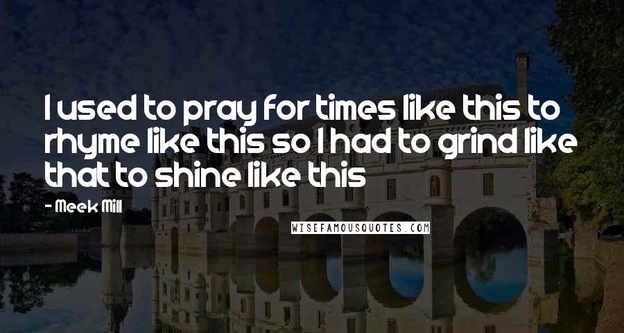 Meek Mill Quotes: I used to pray for times like this to rhyme like this so I had to grind like that to shine like this