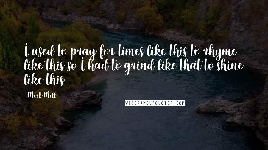 Meek Mill Quotes: I used to pray for times like this to rhyme like this so I had to grind like that to shine like this