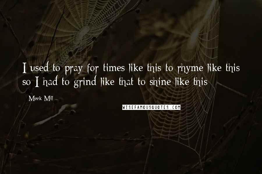 Meek Mill Quotes: I used to pray for times like this to rhyme like this so I had to grind like that to shine like this