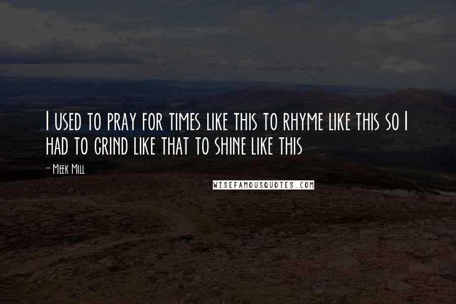 Meek Mill Quotes: I used to pray for times like this to rhyme like this so I had to grind like that to shine like this