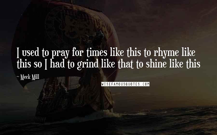 Meek Mill Quotes: I used to pray for times like this to rhyme like this so I had to grind like that to shine like this