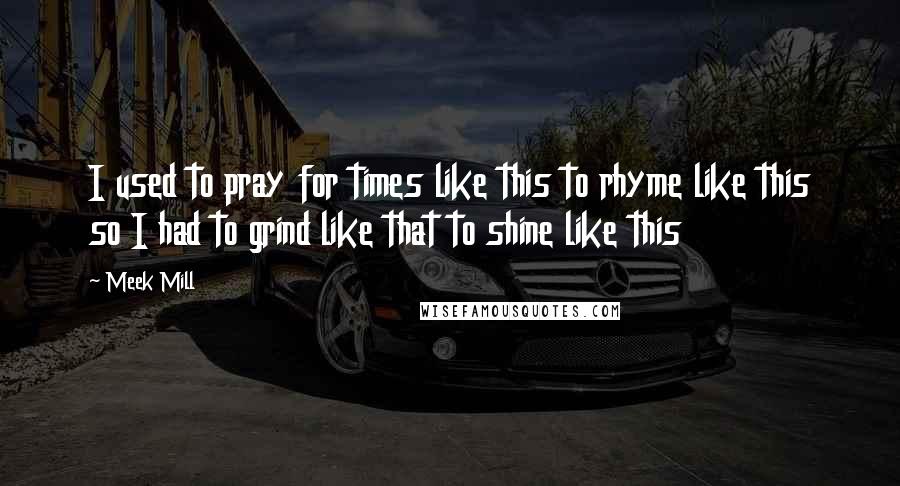 Meek Mill Quotes: I used to pray for times like this to rhyme like this so I had to grind like that to shine like this